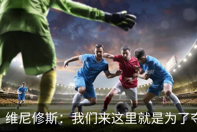 维尼修斯：我们来这里就是为了夺冠；我的身体达到了梦想的状态